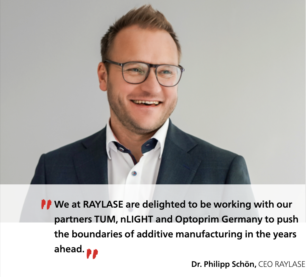 Dr. Philipp Schön, CEO RAYLASE: We at RAYLASE are delighted to be working with our partners TUM, nLIGHT and Optoprim Germany to push the boundaries of additive manufacturing in the years ahead.